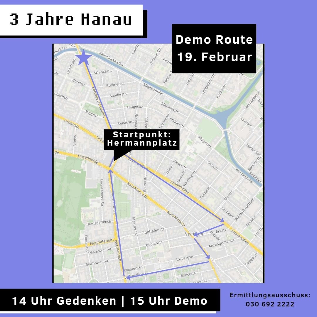 3 JAHRE HANAU

Hier ist unsere Route für den 19. Februar. 

Nach unserem Gedenken am Hermannplatz starten wir von dort aus in die Sonnenallee und laufen über die Erkstraße – Karl-Marx-Straße – Werbellinerstraße – Hermannstraße-Hermannplatz hoch zum Kottbusser Damm.