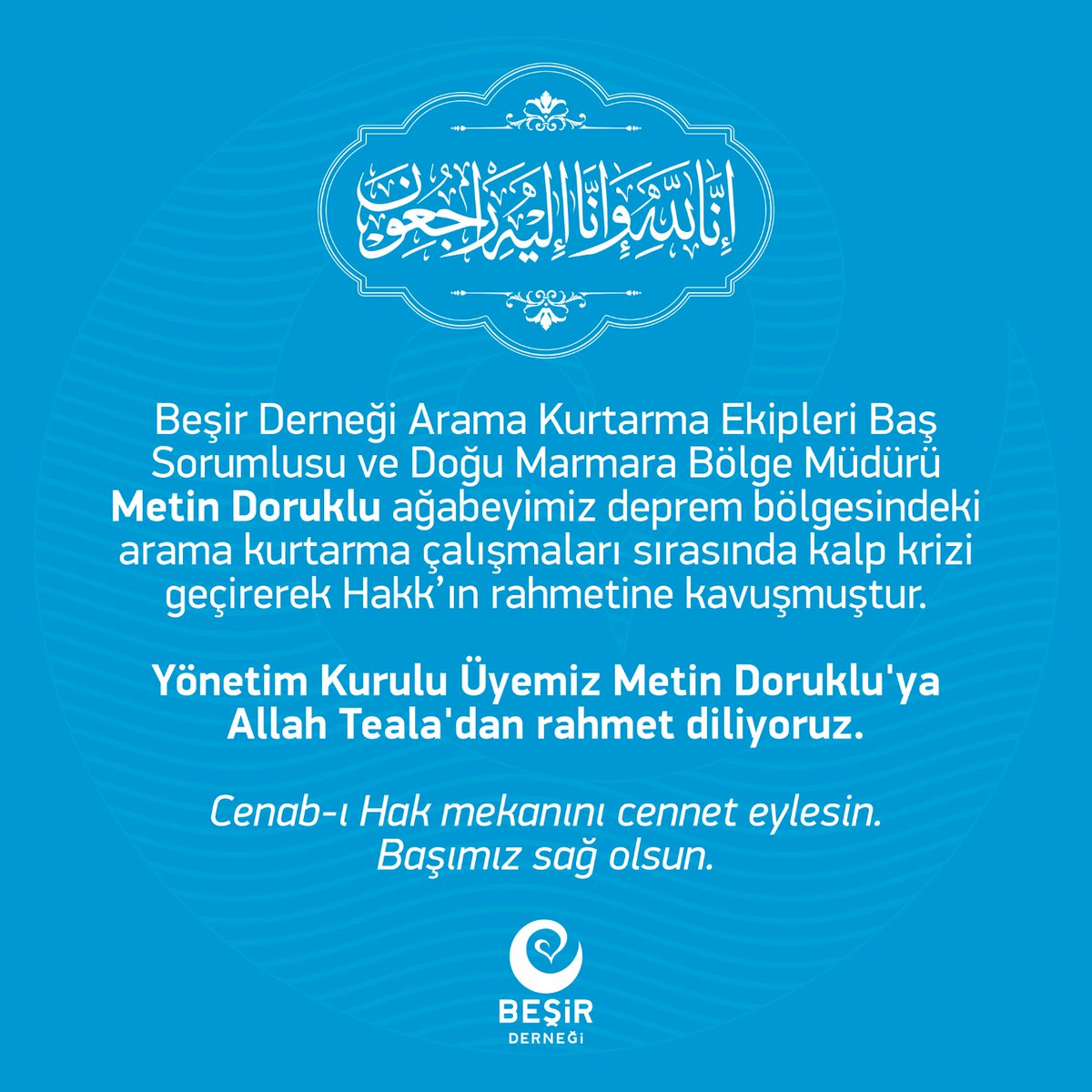 Beşir Derneği Arama Kurtarma Ekipleri Baş Sorumlusu ve Doğu Marmara Bölge Müdürü Metin Doruklu ağabeyimiz deprem bölgesindeki arama kurtarma çalışmaları sırasında kalp krizi geçirerek Hakk’ın rahmetine kavuşmuştur.