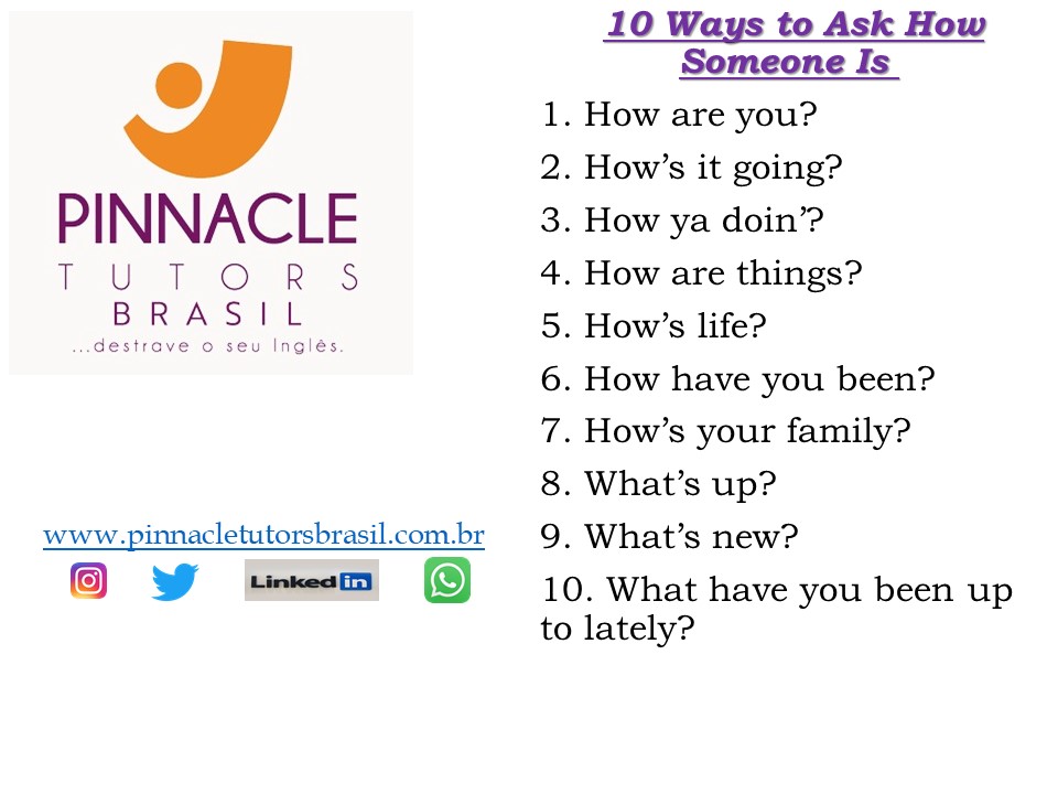 10 Ways To Ask How Someone Is
1. How are you? 
2. How’s it going? 
3. How ya doin’? 
4. How are things? 
5. How’s life? 
6. How have you been? 
7. How’s your family? 
8. What’s up? 
9. What’s new? 
10. What have you been up to lately? 
#Englishtips #auladeinglês #inglêspsratodos