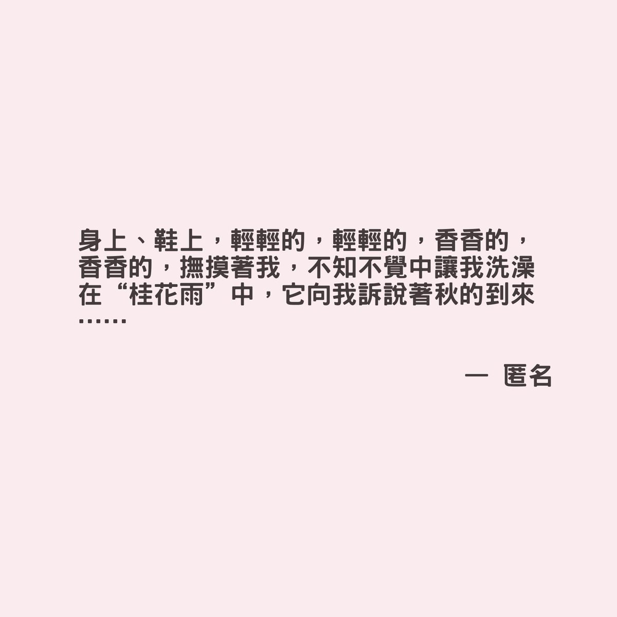 身上、鞋上，輕輕的，輕輕的，香香的，香香的，撫摸著我，不知不覺中讓我洗澡在“桂花雨”中，它向我訴說著秋的到來……

 —— 匿名

 #匿名 #TwistToday #經典語錄 #名人語錄 #InspiringQuote