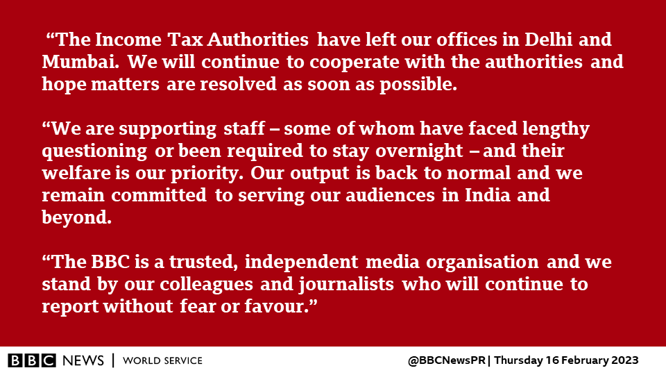 “The Income Tax Authorities have left our offices in Delhi and Mumbai. We will continue to cooperate with the authorities and hope matters are resolved as soon as possible. 

“We are supporting staff – some of whom have faced lengthy questioning or been required to stay overnight – and their welfare is our priority. Our output is back to normal and we remain committed to serving our audiences in India and beyond.

“The BBC is a trusted, independent media organisation and we stand by our colleagues and journalists who will continue to report without fear or favour.”

