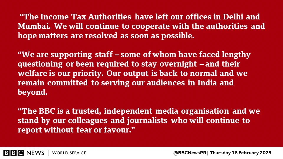 “The Income Tax Authorities have left our offices in Delhi and Mumbai. We will continue to cooperate with the authorities and hope matters are resolved as soon as possible. 

“We are supporting staff – some of whom have faced lengthy questioning or been required to stay overnight – and their welfare is our priority. Our output is back to normal and we remain committed to serving our audiences in India and beyond.

“The BBC is a trusted, independent media organisation and we stand by our colleagues and journalists who will continue to report without fear or favour.”
