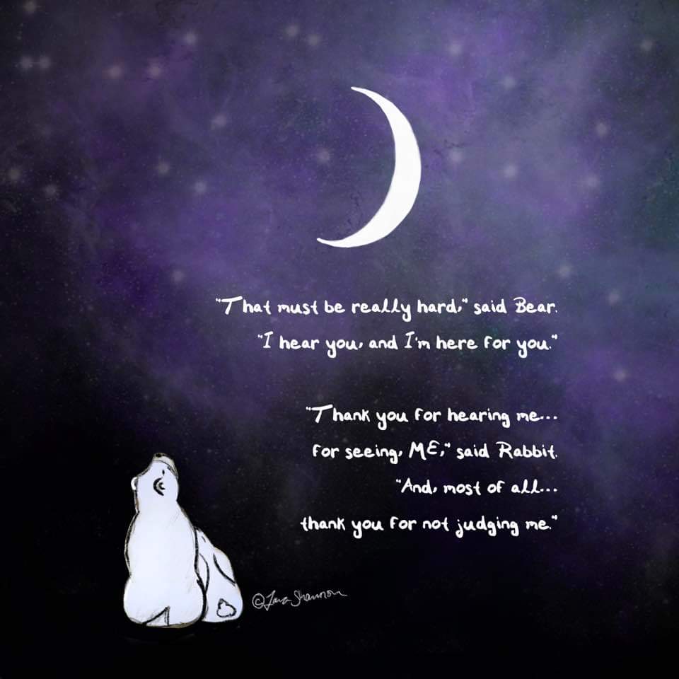 “That must be really hard,” said Bear. 
“I hear you, and I’m here for you.”

“Thank you for hearing me… 
for seeing, ME,” said Rabbit. 
“And, most of all… 
thank you for not judging me.”

©️Tara Shannon
#rabbitandbear #IHearYou #HoldingSpace