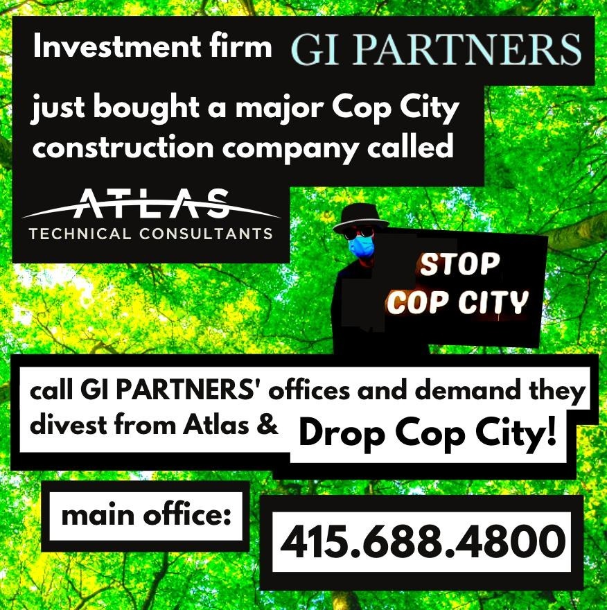 Two weeks ago GI Partners bought Cop City contractor <a href="/Atlas_technical/">Atlas</a> for $1 billion.

Call GI Partners and demand that they:

- Either divest from Atlas, or end Atlas' work on Cop City
- Cut all of Atlas' ties with lead Cop City contractor <a href="/BrasfieldGorrie/">Brasfield & Gorrie</a>

#StopCopCity