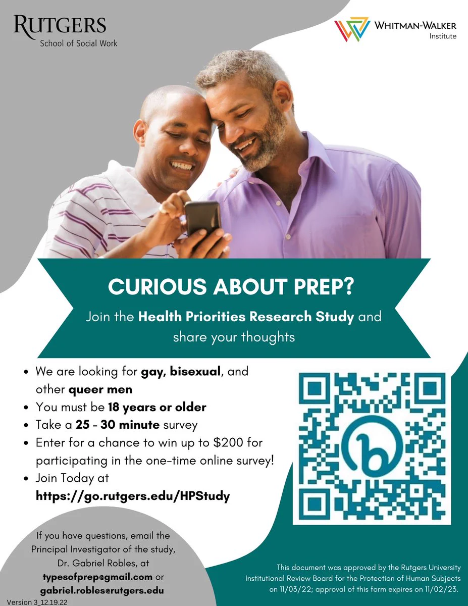 An image of a study flyer with a Latino couple with text saying: Curious about PrEP? join the Health Priorities research study to share your thoughts! 

We are looking for gay, bisexual, and other queer men. You must be 18 years or older. Take a 25 - 30 minute survey. 

Enter for a chance to win up to $200 for participating in the one-time online survey! Join Today at https://go.rutgers.edu/HPStudy. 

If you have questions, email the Principal Investigator of the study, Dr. Gabriel Robles, at typesofprep@gmail.com or gabriel.robles@rutgers.edu. 

This document was approved by the Rutgers University Institutional Review Board for the Protection of Human Subjects on
11/03/22; approval of this form expires on 11/02/23.