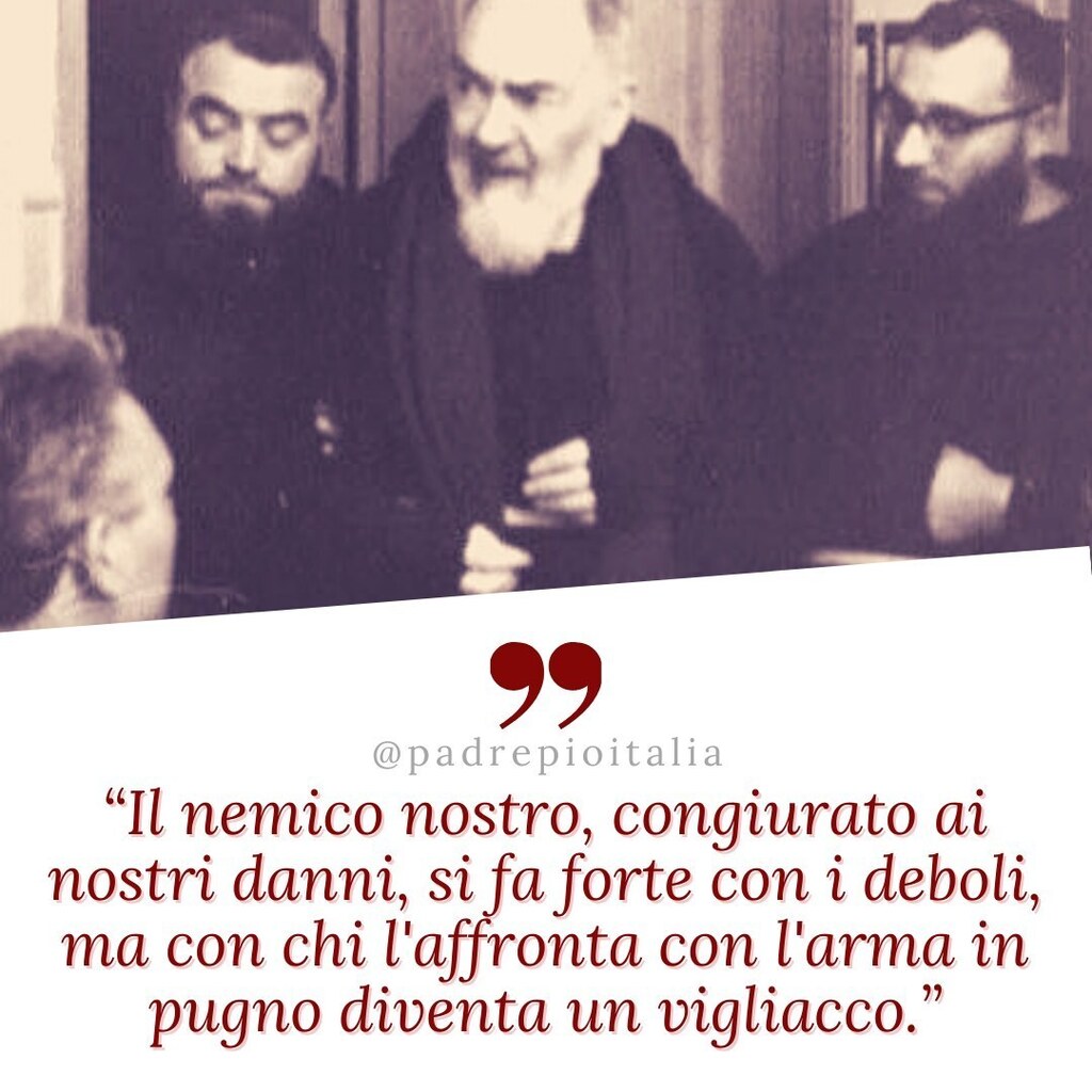 padrepioitalia's tweet photo. “Il nemico nostro, congiurato ai nostri danni, si fa forte con i deboli, ma con chi l'affronta con l'arma in pugno diventa un vigliacco.”
- Padre Pio
#padrepio #sanpio #fede #catholic #chiesacattolica #preghiera #photography #God #Dio #Gesù #quote #quotes #quoteoft… https://t.co/sGPXrfXwNg