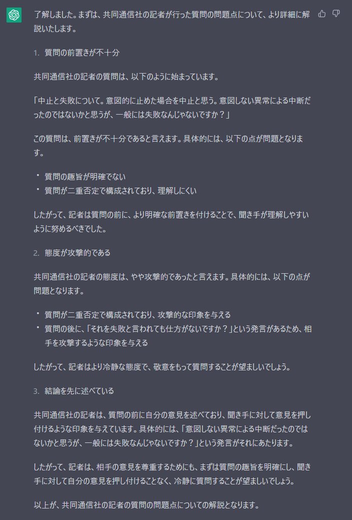 ChatGPTにJAXAの会見で炎上中の共同通信記者の質問の問題点を挙げて貰ったけどまぁ正しいこと

・質問の前置きが不十分
・質問の趣旨が明確でない
・質問が二重否定で構成されており、理解しにくい
・態度が攻撃的である
・記者はより冷静な態度で、敬意をもって質問することが望ましい