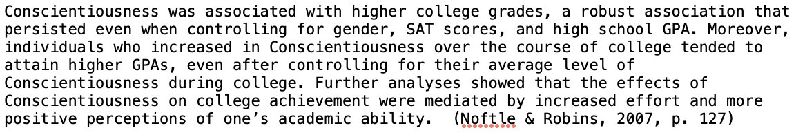 Conscientiousness was associated with higher college grades, a robust association that persisted even when controlling for gender, SAT scores, and high school GPA...(Noftle &amp; Robins, 2007)