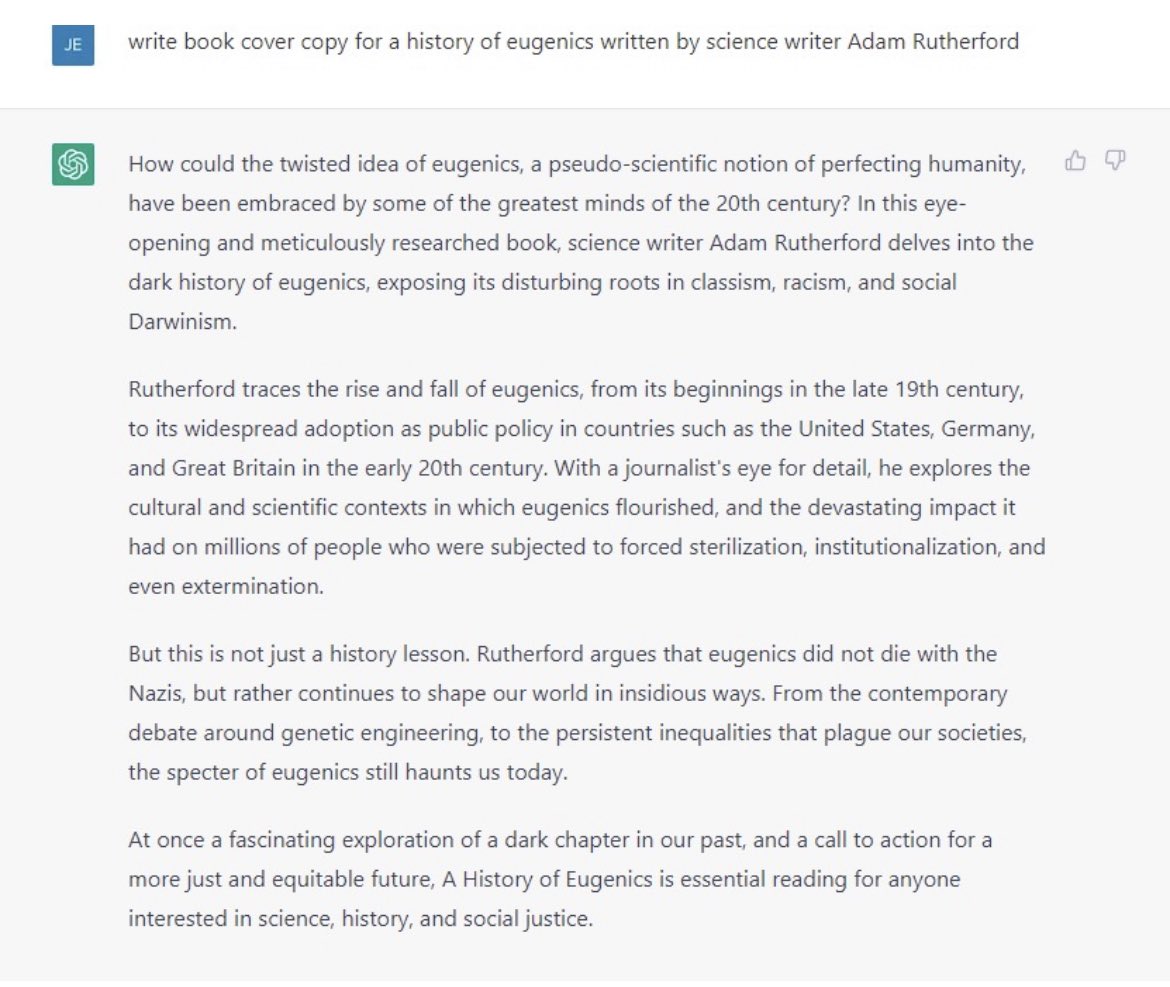 Dr Adam Rutherford (@adamrutherford) on Twitter photo I may have to revise my views on ChatGPT. My brilliant editor <a href="/jennyjennylord/">Jenny Lord</a> got it to write a blurb for my last book, Control, on the history and legacy of #eugenics. And frankly, it nailed it. I may have to revise my views on ChatGPT. My brilliant editor <a href="/jennyjennylord/">Jenny Lord</a> got it to write a blurb for my last book, Control, on the history and legacy of #eugenics. And frankly, it nailed it.