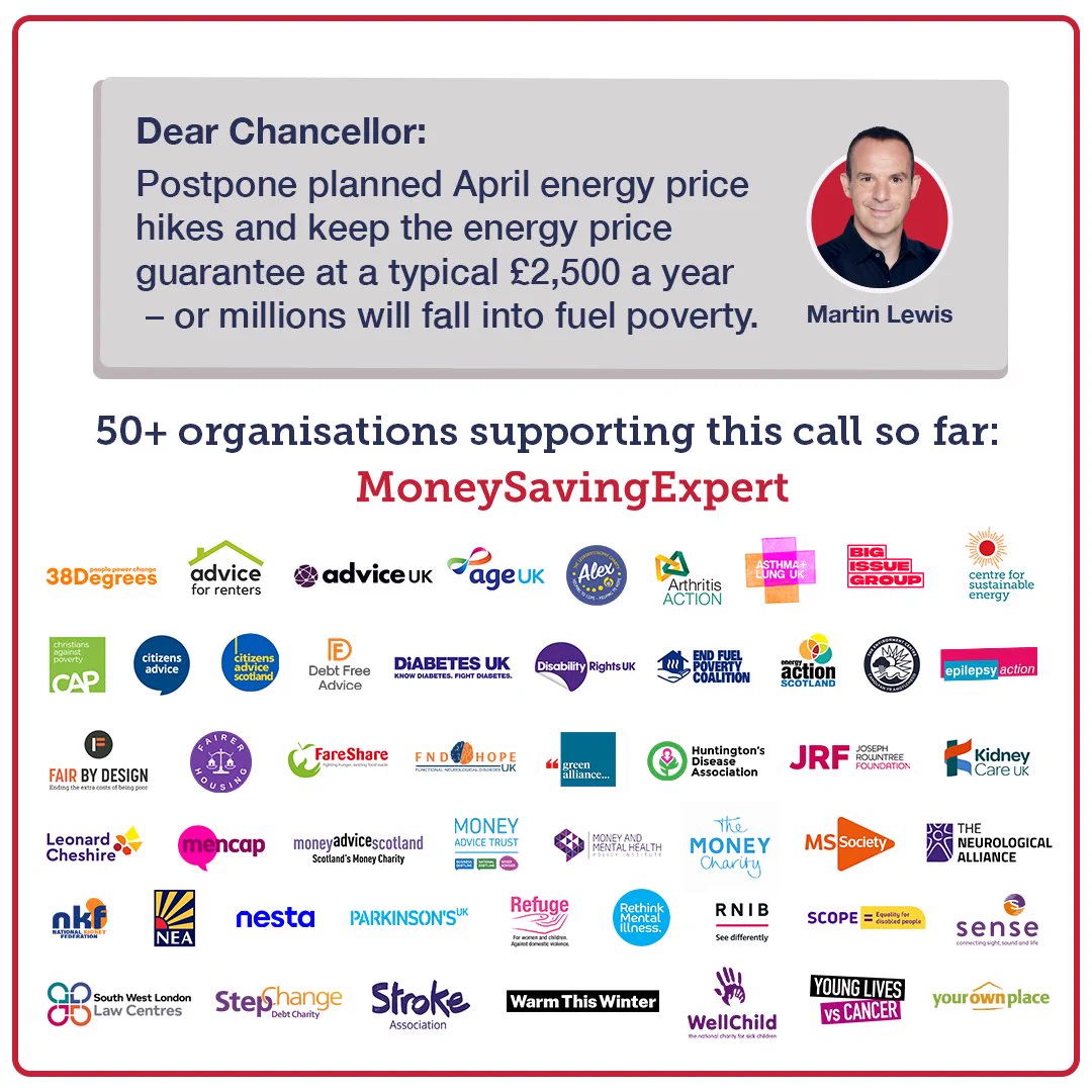 Martin Lewis calls on the Chancellor to postpone planned April energy price hikes. The organisations supporting the call: 38 Degrees. Advice for Renters. Advice UK. Age UK. Alex The Leukodystrophy Charity. Arthritis Action. Asthma + Lung UK. Big Issue Foundation. Centre for Sustainable Energy. Christians Against Poverty. Citizens Advice. Citizens Advice Scotland. Debt Free Advice. End Fuel Poverty Coalition. Energy Action Scotland. Environment Centre Swansea Epilepsy Action. Fair By Design. Fairer Housing. FareShare. FND Hope UK. Green Alliance. Huntington's Disease Association. Joseph Rowntree Foundation. Kidney Care UK. The National Kidney Federation. Leonard Cheshire. Mencap. Money Advice Scotland. Money Advice Trust. Money and Mental Health Policy Institute. The Money Charity. MS Society. National Energy Action. Nesta. The Neurological Alliance. Parkinson's UK. RNIB. Scope. Sense. South West London Law Centres. StepChange. Stroke Association. Warm This Winter. WellChild. And more!