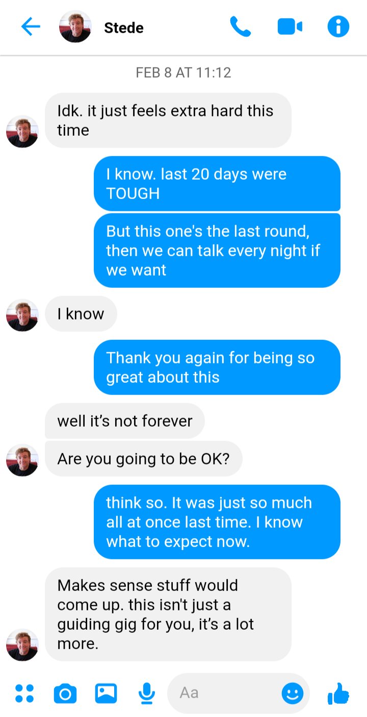 Ed to Stede, Feb 8
Stede: idk. it just feels extra hard this time 
Ed: I know. last 20 days were TOUGH 
Ed: But tomorrow's the last round, then we can talk every night if we want
Stede: I know 
Ed: Thank you again for being so great about this
Stede: well it’s not forever
Stede: Are you going to be OK? 
Ed: I think so. It was just so much all at once last time. I know what to expect now.
Stede: makes sense stuff would come up. This isn't just a guiding gig for you, it’s a lot more.