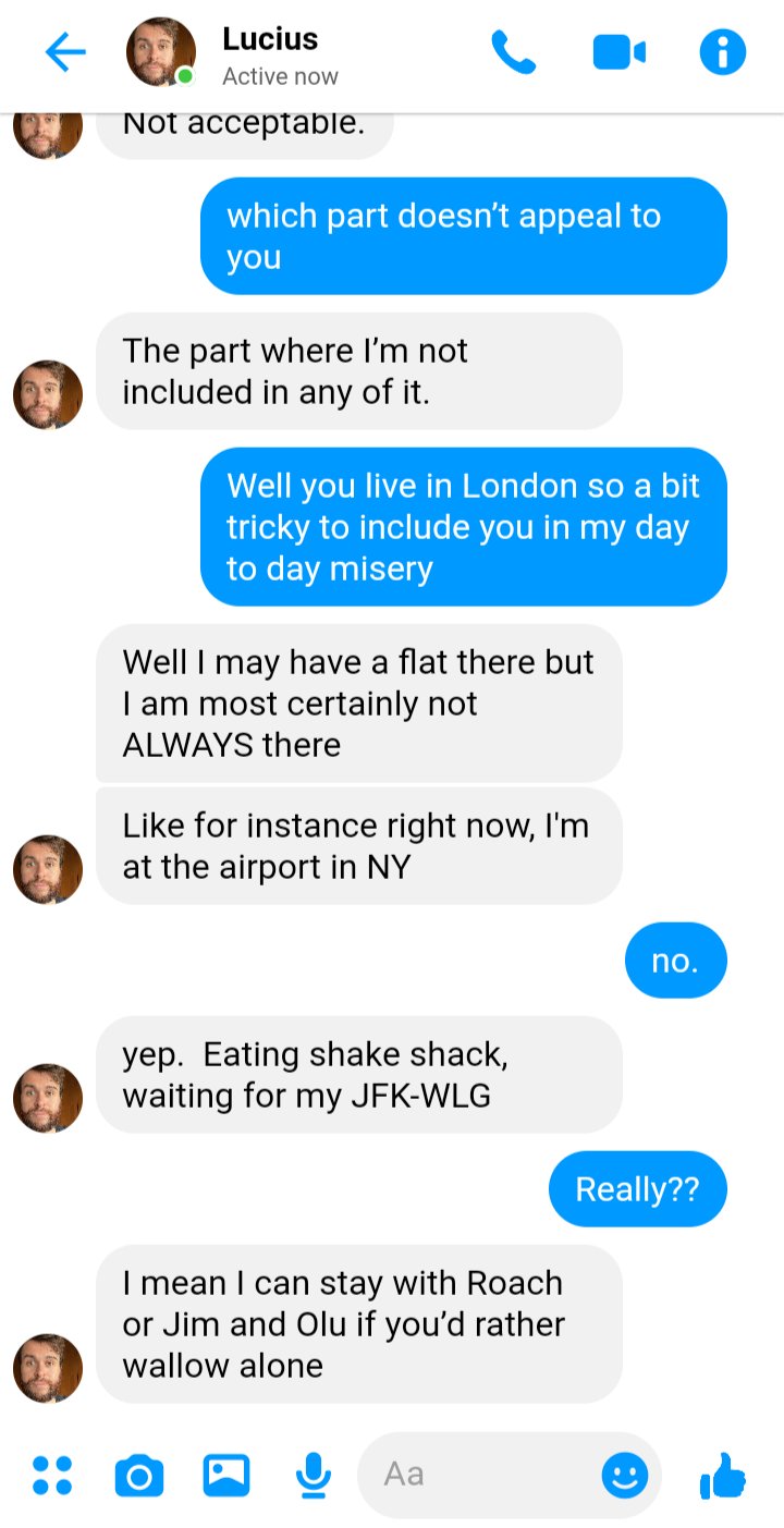 Stede: which part doesn’t appeal to you
Lucius: The part where I’m not included in any of it. 
Stede: Well you live in London so a bit tricky to include you in my day to day misery
Lucius: Well I may have a flat there but I am most certainly not ALWAYS there
Lucius: like for instance, now I'm at the airport in ny
Stede: no. 
Lucius: yep. Eating shake shack, waiting for my flight from JFK-WLG 
Stede: Really??
Lucius: I mean I can stay with Roach or Jim and Olu if you’d rather wallow alone
