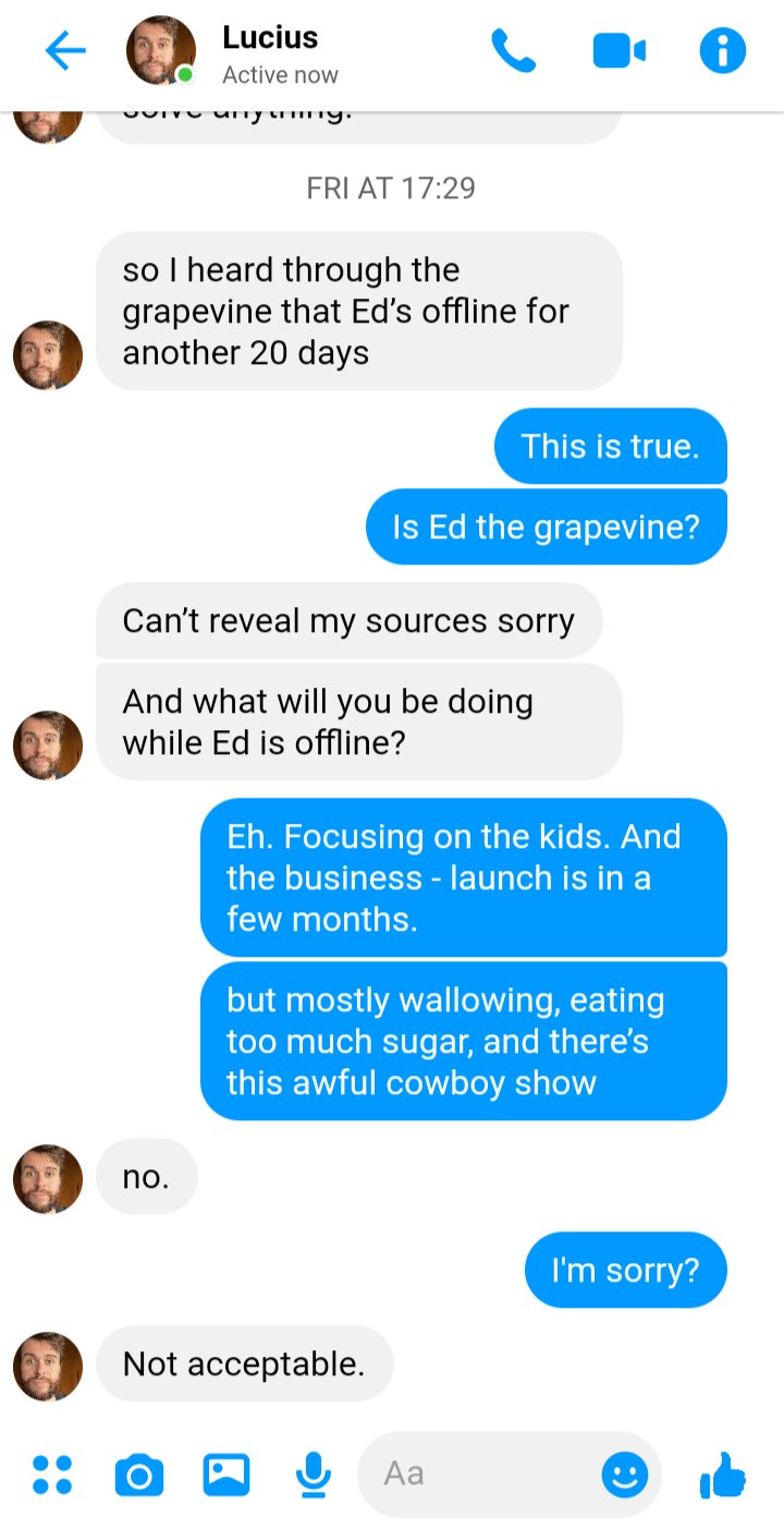 Lucius to Stede: 
Lucius: so I heard through the grapevine that Ed’s offline for another 20 days
Stede: This is true. 
Stede: Is Ed the grapevine?
Lucius: Can’t reveal my sources sorry
Lucius: And what will you be doing while Ed is offline?
Stede: Focusing on the kids. And the business - launch is in a few months.
Stede: but mostly wallowing, eating too much sugar, and there’s this awful cowboy show
Lucius: no. 
Stede: sorry?
Lucius: Not acceptable. 
