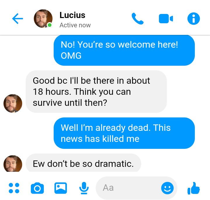Stede: No! You’re so welcome here! OMG

Lucius: good bc I'll be there in about 18 hours. Think you can survive until then?

Stede: Well I’m already dead. This news has killed me

Lucius: Oh don’t be so dramatic. 

