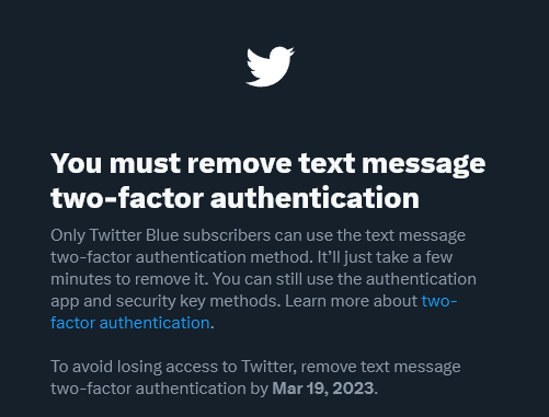 Twitter is removing text message 2FA and putting it behind their Twitter Blue paid subscription. 
Users have 1 month to remove 2FA from their account or lose access.

Paying for account security features. Wow. 
This is a new level of brainless business decisions by Elon Musk.