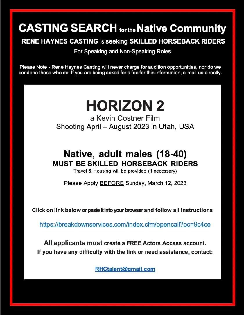 CASTING CALL for HORIZON 2, a Kevin Costner Film
Shooting April – August ‘23 in Utah

Native, adult males (18-40)
MUST BE SKILLED HORSEBACK RIDERS
Travel &amp; Housing will be provided (if necessary)
Please Apply BEFORE March 12
breakdownservices.com/index.cfm/open…
Questions: 
RHCtalent@gmail.com