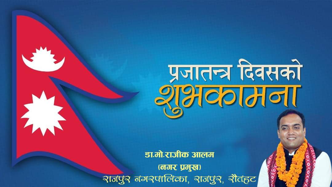 प्रजातन्त्र दिवसको अवसरमा  सम्पूर्ण नेपाली दिदीबहिनी तथा दाजुभाईहरुमा हार्दिक शुभकामना व्यक्त गर्दछु |
       
          डा.मो.राजीक आलम
                (नगर प्रमुख)
राजपुर नगरपालिका, राजपुर, रौतहट