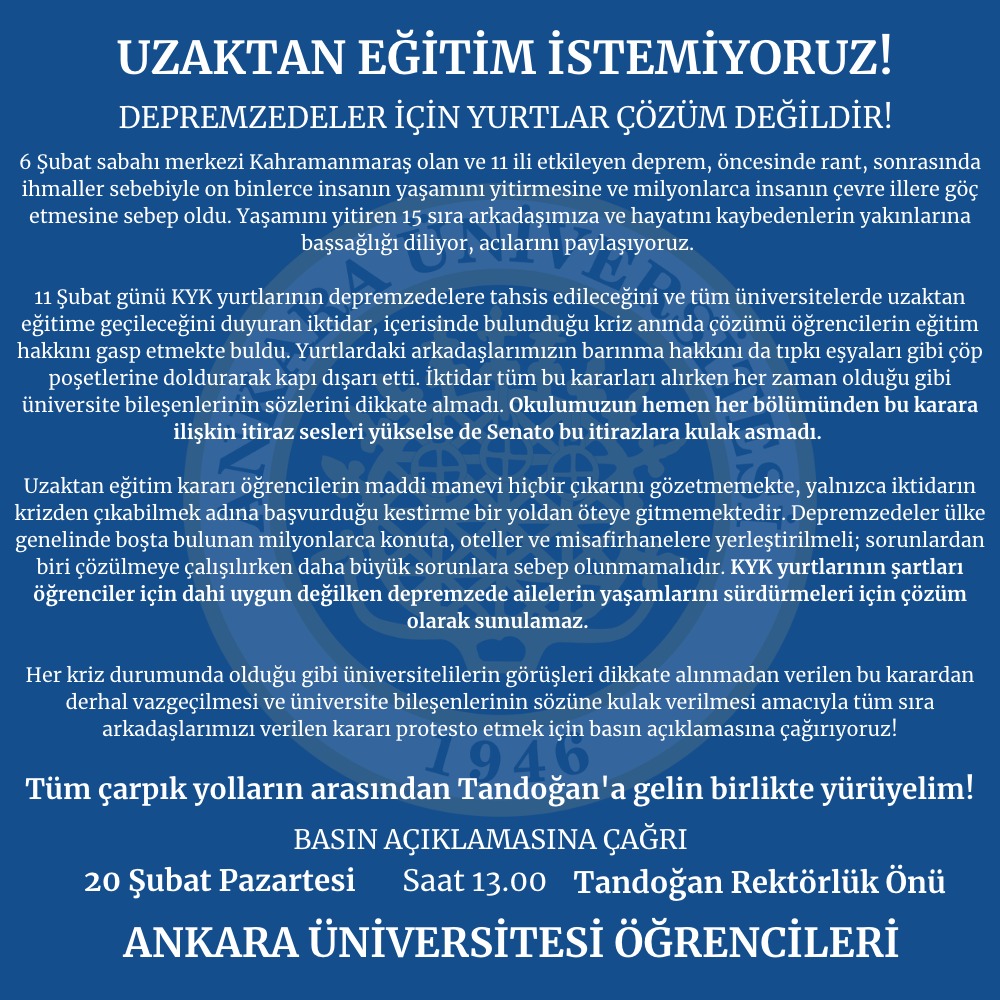 Ankara Üniversitesi Öğrencileri, üniversite bileşenlerinin bütün itirazlarına rağmen alınan uzaktan eğitim kararına karşı 20 Şubat Pazartesi günü saat 13.00'te Rektörlük önünde gerçekleştireceği basın açıklamasına çağrıda bulundu.
#eğitimenkazaltında 
#uzaktaneğitimistemiyoruz