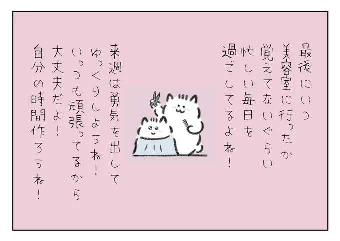 最後にいつ美容室に行ったか覚えてないぐらい忙しい毎日を過ごしてるよね!
来週は勇気を出してゆっくり休もうね!
いっつも頑張ってて偉いんだから大丈夫だよ!自分の時間作ろうね! 