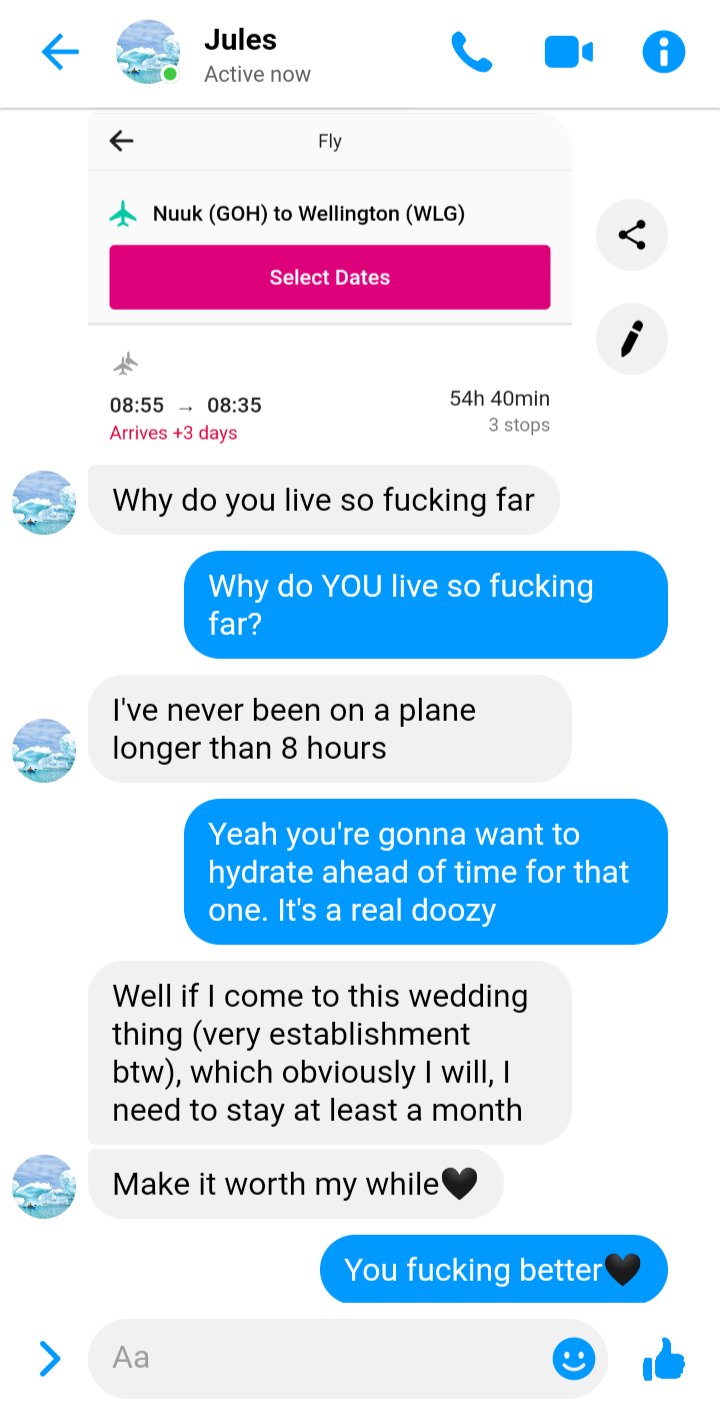 Jules to Ed
Screenshot of a flight from Nuuk to Wellington that will take 54hours and 40 mins
Jules: why do you live so fucking far
Ed: Why do YOU live so fucking far
Jules: I've never been on a plane longer than eight hours
Ed: yeah you're gonna want to hydrate ahead of time for that. It's a doozy
Jules: well if I come to this wedding thing (very establishment btw), which obviously I will, I need to stay at least a month. Make it worth my while 🖤
Ed: You fucking better 🖤