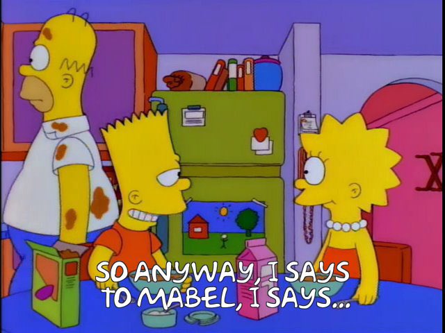 Story behind "I says to Mabel"

Homer story in Chili ep was so full we had no room for kids B story

So when Homer asks them where Marge is, they have nothing going on. What they're doing that moment had to be 100% freestanding

Hence, Mabel

What's your fav random Simpsons line?