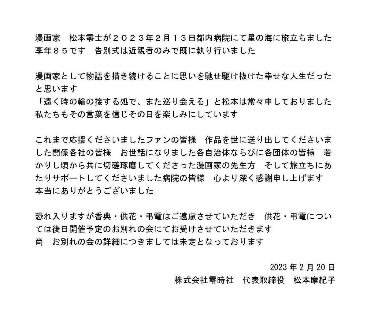 零時社からのお知らせです 漫画家松本零士が 2023年2月13日都内病院にて 星の海に旅立ちました これまで応援くださいましたファンの皆様 本当にありがとうございました ｢遠く時の輪の接する処でまた巡り会える｣ と松本は常々申しておりました 私たちもその言葉を信じ その日を楽しみにしています