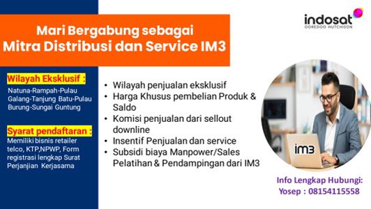 Mari Bergabung sebagai Mitra Distribusi dan Service IM3 Kepulauan Riau Sekarang !
Wilayah :
- Natuna
- Rampah 
- Pulau Galang
- Tanjung Batu
- Pulau Burung 
- Sungai Guntung

Syarat :
- Memiliki Bisnis Retailer Telco
- KTP/NPWP

Info Lengkap Hubungi :
Yosep : 08154115558