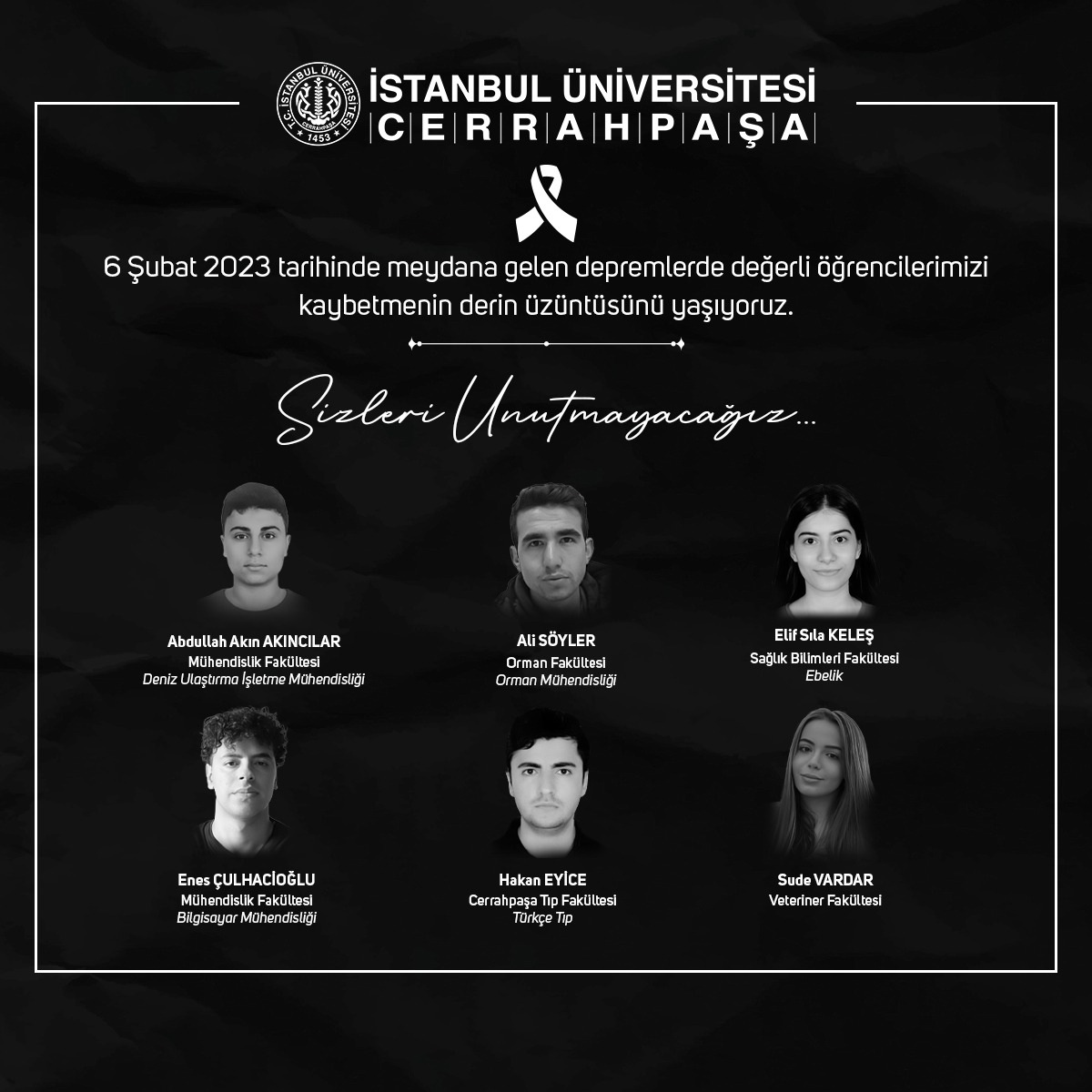 6 Şubat 2023 tarihinde meydana gelen depremlerde değerli öğrencilerimizi kaybetmenin derin üzüntüsünü yaşıyoruz. 

Öğrencilerimize Allah'tan rahmet; kederli aileleri, yakınları ve sevenlerine başsağlığı ve sabır dileriz. 

Sizleri unutmayacağız...

#istanbulüniversitesicerrahpaşa