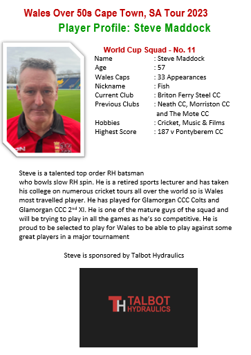 One of the three ex professional county cricketers in the Wales squad. Steve Maddock is an outstanding top order batter and leg spin boler.

Good luck in Cape Town at the o50s Cricket World Cup, Fish.