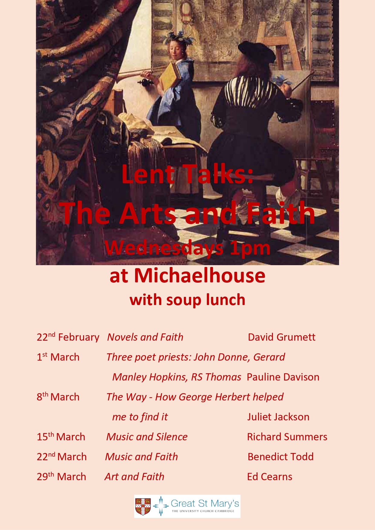 Lent Talks: The Arts and Faith, Wednesdays 1pm at Michaelhouse with soup lunch. 22nd February, Novels and Faith, David Grumett. 1st March, Three poet priests: John Donne, Gerard Manley Hopkins, RS Thomas, Pauline Davison. 8th March, The Way - How George Hebert helped me to find it, Juliet Jackson. 15th March, Music and Silence, Richard Summers. 22nd March, Music and Faith, Benedict Todd. 29th March, Art and Faith, Ed Cearns.