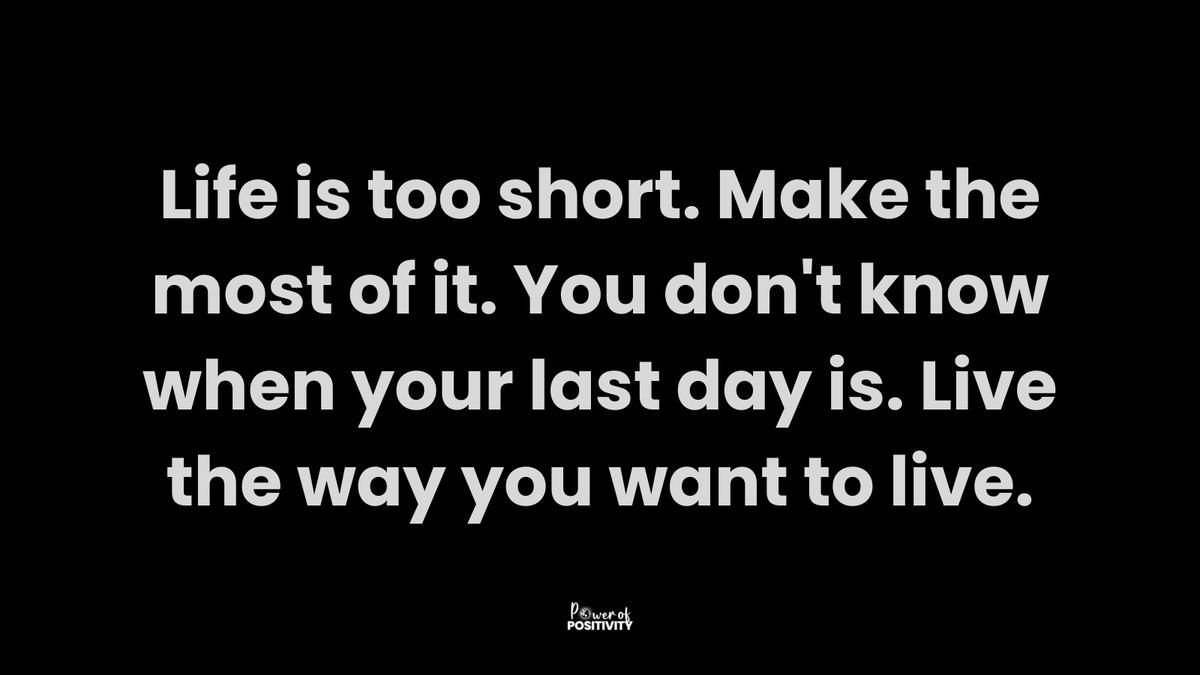 Life is too short. Make the most of it. You don't know when your last day is. Live the way you want to live.