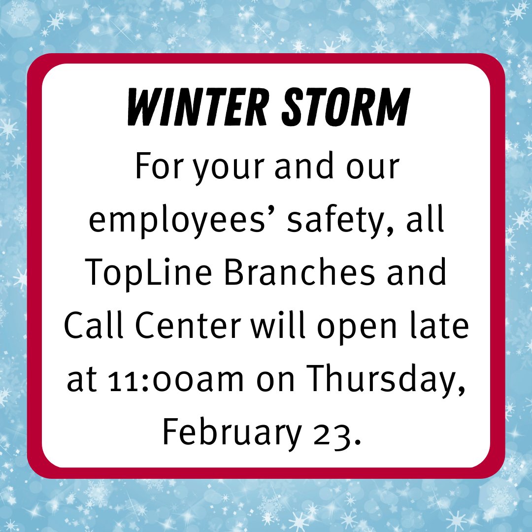 WINTER STORM: For your and our employees’ safety, all TopLine Branches and Call Center will open late at 11am on Thursday, Feb. 23. Please drive safe. We apologize for any inconvenience. You can always connect with us 24/7 with our online/mobile banking and phone banking.