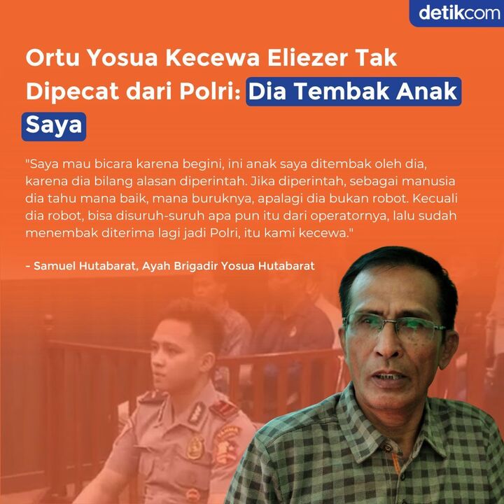 Orang tua Yosua kecewa atas putusan majelis etik yang tetap mempertahankan Richard Eliezer sebagai anggota Polri. Samuel sebenarnya tidak mempersoalkan hukuman Eliezer yang dijatuhi vonis 18 bulan. Namun, ia berharap seharusnya Polri dapat memecat Eliezer, bukan menerima kembali.
