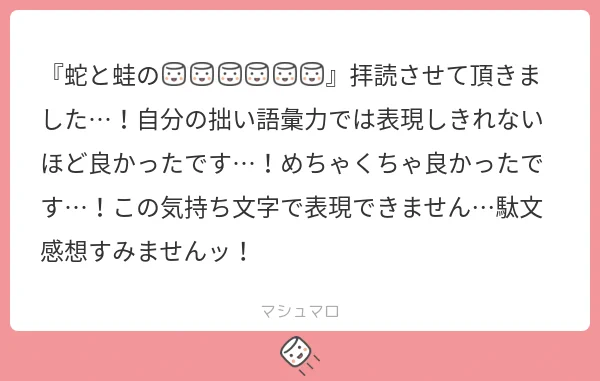 マシュマロへのお返事

読んで下さってありがとうございます!🐍
感想をいただけたことが何より嬉しいです。そう思って頂けてしあわせです🌸 