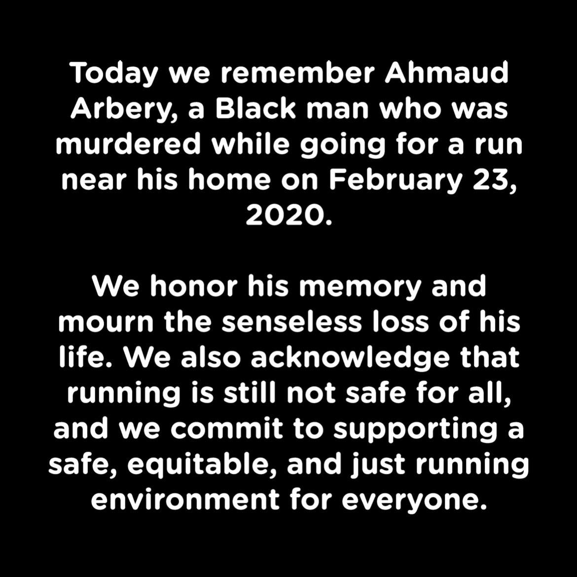 We remember Ahmaud Arbery, a Black man who was murdered while going for a run on 2.23.20. We honor his memory and mourn the senseless loss of his life. We acknowledge that running is still not safe for all, and commit to supporting a safe, equitable, and just running environment.