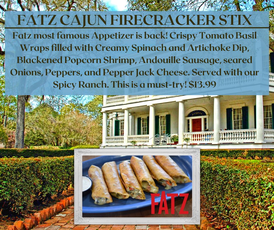 Fatz most famous Appetizer is back Cajun Firecracker Stix!  Crispy Tomato Basil Wraps filled with Creamy Spinach and Artichoke Dip, Blackened Popcorn Shrimp, Andouille Sausage, seared Onions, Peppers, and Pepper Jack Cheese. Served with our Spicy Ranch. This is a must-try! $13.99