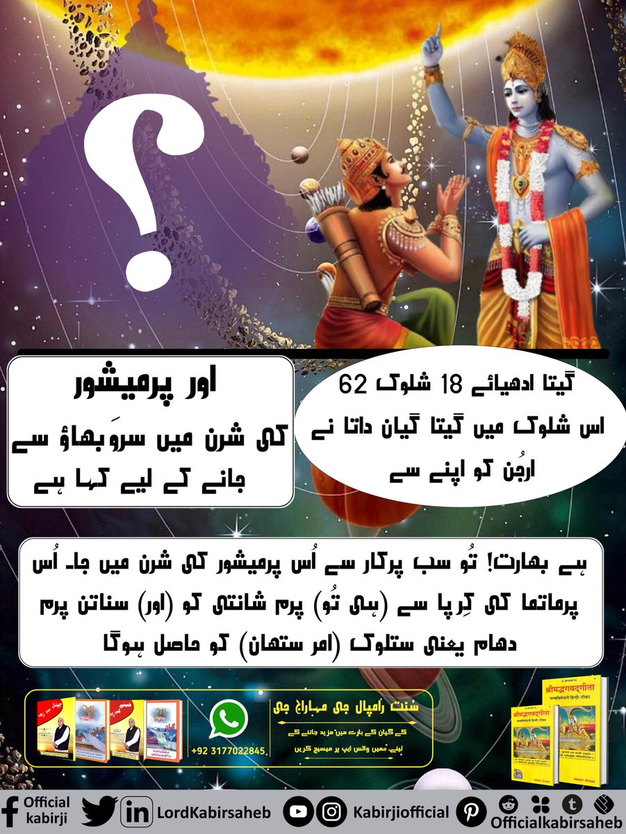 #ہندو_دھرم_مہان
گیتا ادھیائے 18 شلوک 62 :- {اس شلوک میں گیتا گیان داتا نے ارجُن کو اپنے سے اور پرمیشور کی شرن میں سروَبھاؤ سے جانے کے لیے کہا ہے} ہے بھارت! تُو سب پرکار سے اُس پرمیشور کی شرن میں جا۔ اُس پرماتما کی کِرپا سے (ہی تُو) پرم شانتی کو (اور) سناتن پرم دھام یعنی 🍀🌿
