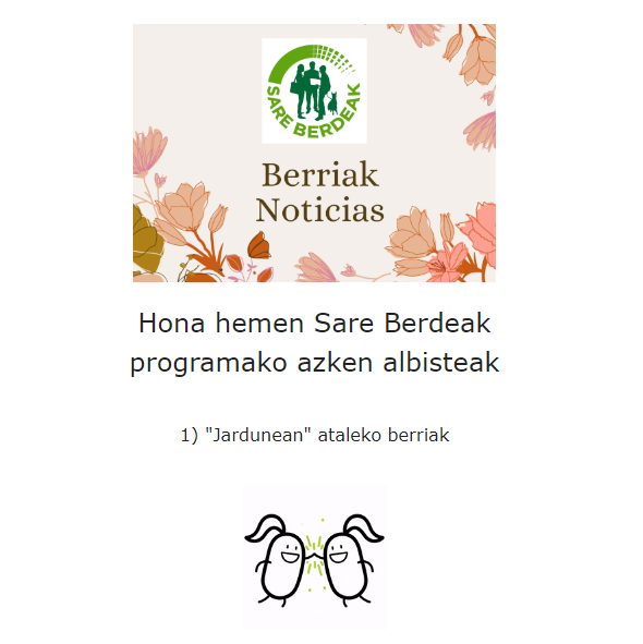 Ekintza berriak! Kontsulta ezazu <a href="/SBerdeak/">Sare Berdeak</a> web orrialdeko "Jardunean atala" ekintza berri ugari igo ditugu! Seguru zuretzat egokia dena topatzen duzula! Eman izena #SareBerdeak -eko #newsletterrean, nobedade guztien berri izateko!
👉 sareberdeak.eus