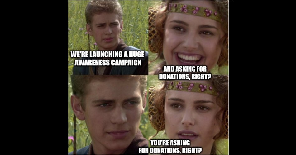 #FridayFeeling 
#charity #fundraising #NonProfit #FlashBackFriday
[Image description: a meme from Star Wars; Anakin says, we're launching an awareness campaign! Amidalla asks, And asking for donations, right? Anakin doesn't answer, and she asks again, concerned.]