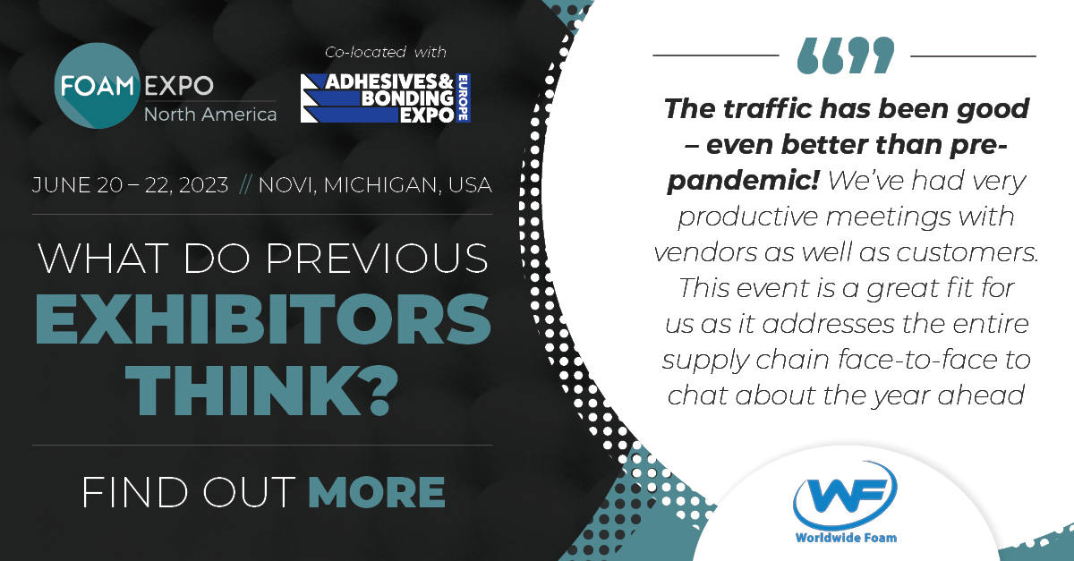 Exhibit at Foam Expo,  doing so gives you…

➡ Access to 5000+ prospects
➡ Visibility on developments, trends, and challenges 
➡ An opportunity to engage with new business contacts 
➡ Exposure to a motivated audience of buyers 

foam-expo.com/exhibit/