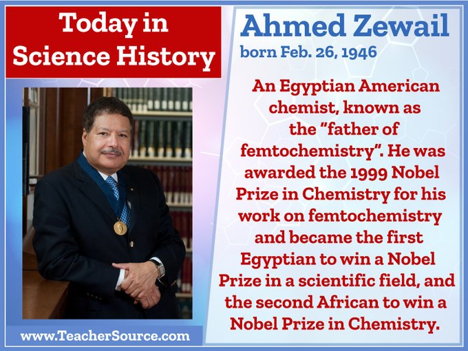 Ahmed Zewail was born on February 26, 1946. An Egyptian-American chemist, known as the "father of femtochemistry". He was awarded the 1999 Nobel Prize in Chemistry for his work on femtochemistry and became the first Egyptian to win a Nobel Prize in a scientific field, and the second African to win a Nobel Prize in Chemistry.