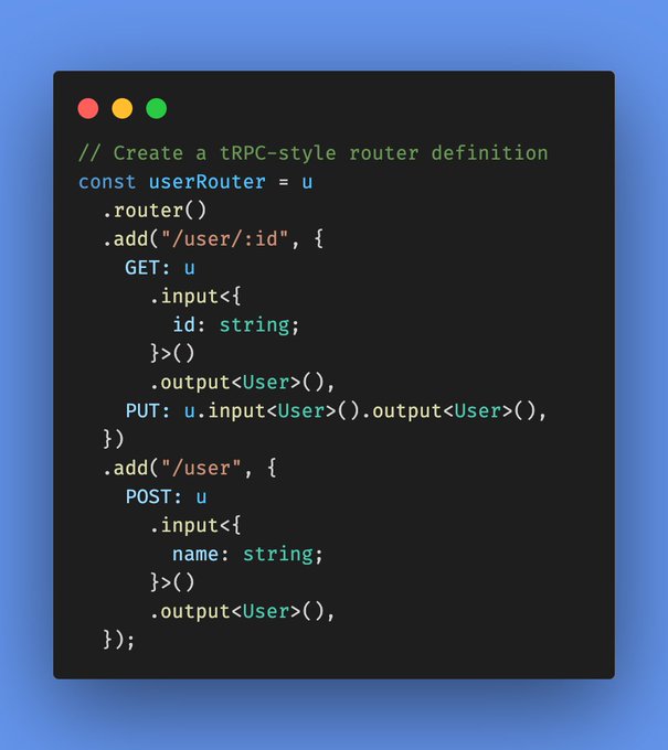 // Create a tRPC-style router definition
const userRouter = u
  .router()
  .add("/user/:id", {
    GET: u
      .input<{
        id: string;
      }>()
      .output<User>(),
    PUT: u.input<User>().output<User>(),
  })
  .add("/user", {
    POST: u
      .input<{
        name: string;
      }>()
      .output<User>(),
  });