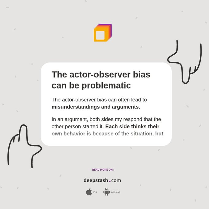 The actor-observer bias can often lead to misunderstandings and arguments.

In an argument, both sides my respond that the other person started it. Each side thinks their own behavior is because of the situation, but the other's behavior is because of their character. They may think the other person is unkind while they are fighting because they were attacked.
https://deepstash.com/idea/50766/the-actor-observer-bias-can-be-problematic