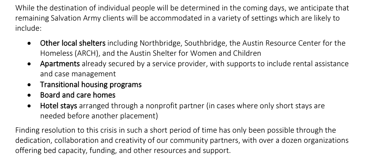 While the destination of individual people will be determined in the coming days, we anticipate that remaining Salvation Army clients will be accommodated in a variety of settings which are likely to include:  

Other local shelters, including Northbridge, Southbridge, the Austin Resource Center for the Homeless (ARCH), and the Austin Shelter for Women and Children. 

Apartments already secured by a service provider, with support to include rental assistance and case management  Transitional housing programs. Board and care homes. Hotel stays arranged through a nonprofit partner (in cases where only short stays are needed before another placement)

Finding resolution to this crisis in such a short period of time has only been possible through the dedication, collaboration and creativity of our community partners, with over a dozen organizations offering bed capacity, funding, and other resources and support.  