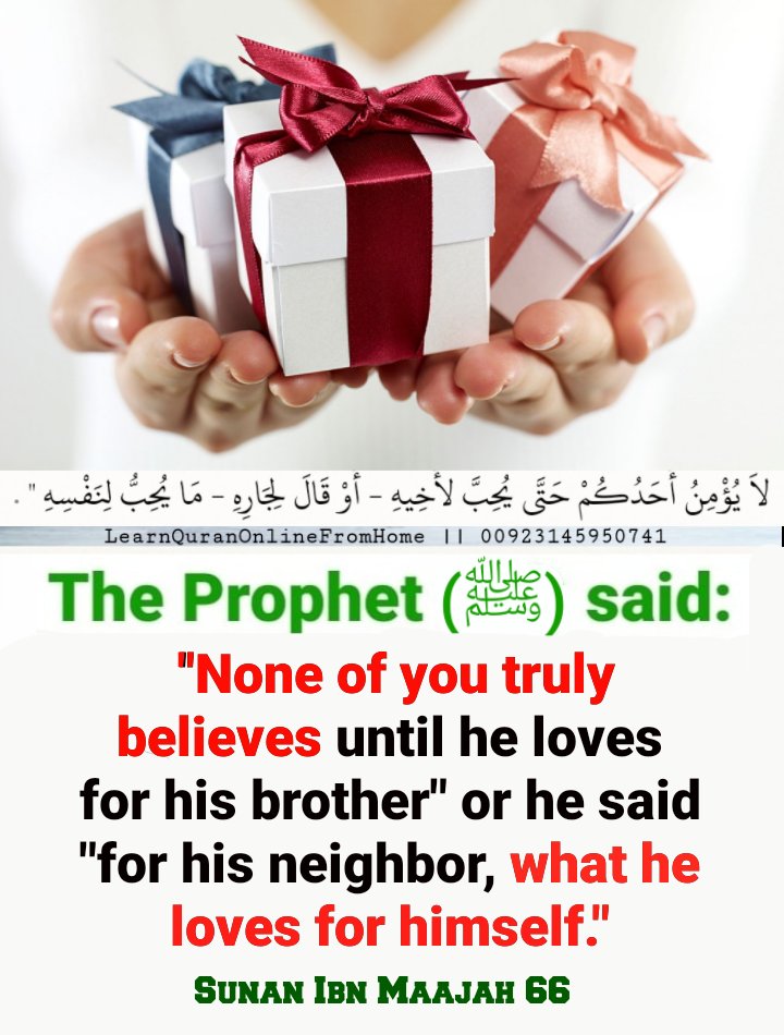 The Prophet (ﷺ) said: ''None of you truly believes until he loves for his brother' or he said 'for his neighbor, what he loves for himself.' Sunan Ibn Maajah 66