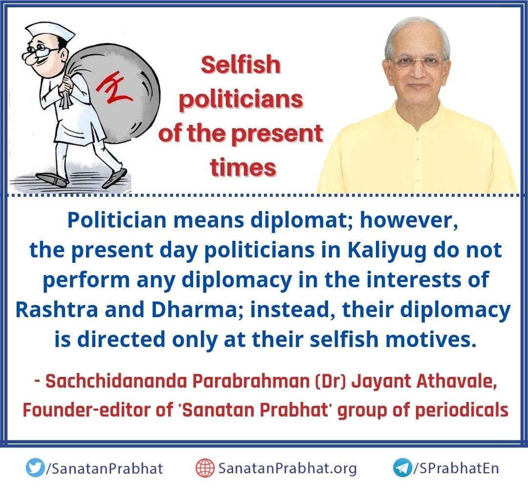 Selfish politicians of the present times

Politician means diplomat; however, the present day politicians in Kaliyug do not perform any diplomacy in the interests of Rashtra and Dharma; instead, their diplomacy is directed only at their selfish motives.

#HHDrAthavale
जय श्री राम