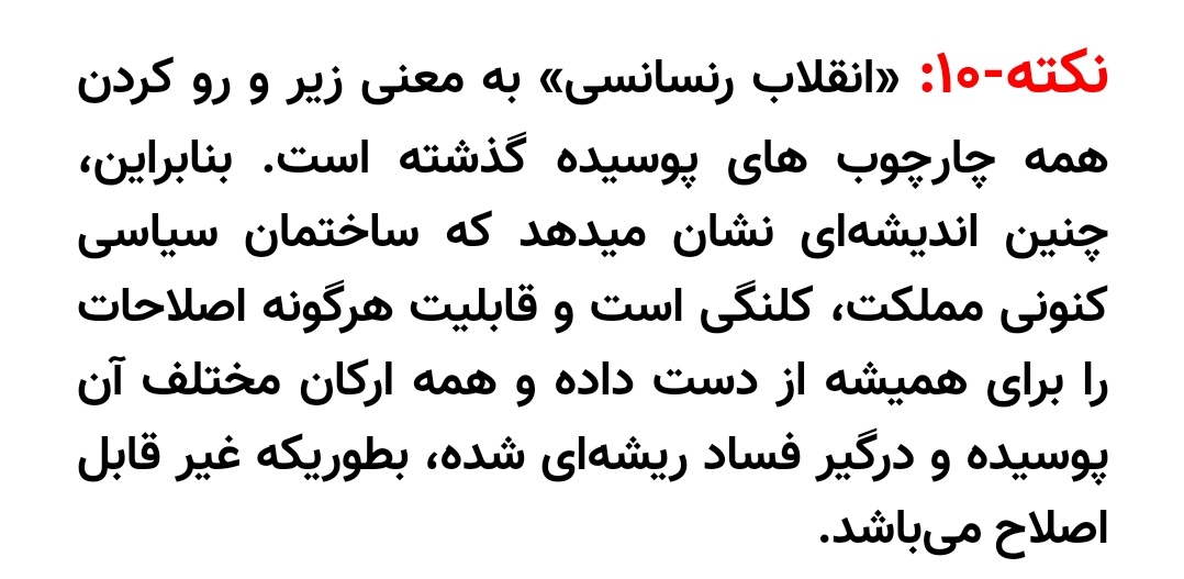 نکته۱۰:« #انقلاب_رنسانسی» به معنی زیر و رو کردن همه چارچوب های پوسیده گذشته است. بنابراین،چنین اندیشه‌ای نشان میدهد که ساختمان سیاسی کنونی مملکت،کلنگی است و قابلیت هرگونه اصلاحات را برای همیشه از دست داده و همه ارکان مختلف آن پوسیده ودرگیر فساد ریشه‌ای شده،غیر قابل اصلاح می‌باشد.