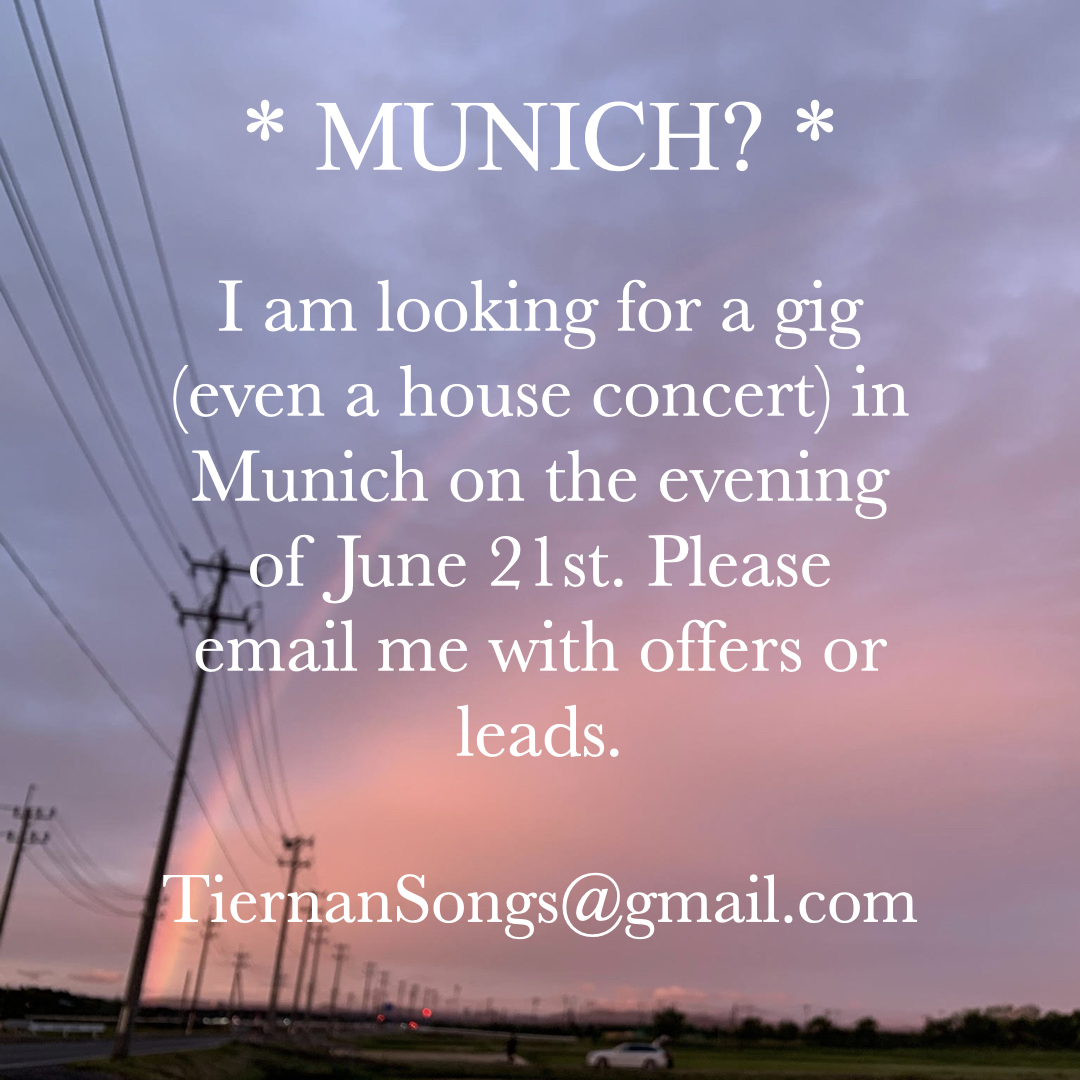 * Munich? * 

Seeking a gig in Munich (even a house concert would be okay) for the evening of June 21st! e-mail TiernanSongs@gmail.com

#Munich #Germany #LiveMusic #HouseConcerts #SingerSongwriter #Acoustic