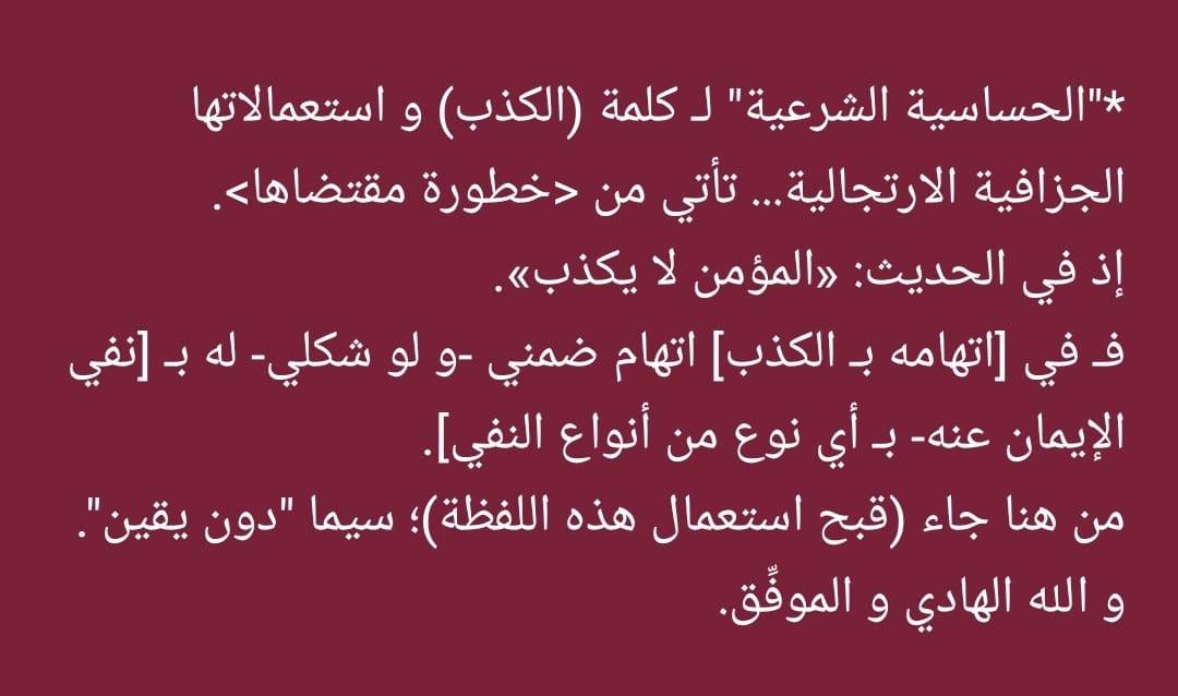 notesandreforms's tweet image. "الحساسية الشرعية" لـ كلمة (الكذب) و استعمالاتها الجزافية الارتجالية... تأتي من &amp;lt;خطورة مقتضاها&amp;gt;.
إذ في الحديث: «المؤمن لا يكذب».
فـ في [اتهامه بـ الكذب] اتهام ضمني -و لو شكلي- له بـ [نفي الإيمان عنه- بـ أي نوع من أنواع النفي].
من هنا جاء (قبح استعمال هذه اللفظة)؛ سيما "دون يقين".