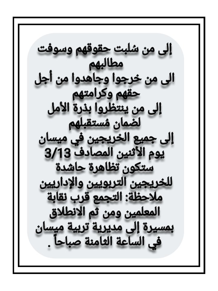 إلى من سُلبت حقوقهم وسوفت مطالبهم 
الى من خرجوا وجاهدوا من أجل حقهم وكرامتهم 
إلى من ينتظروا بذرة الأمل لضمان مُستقبلهم
إلى جميع الخريجين في ميسان 
يوم الأثنين المصادف 3/13 ستكون تظاهرة حاشدة للخريجين التربويين والإداريين 
ملاحظة: التجمع قرب نقابة المعلمين ومن ثم الانطلاق بمسيرة
